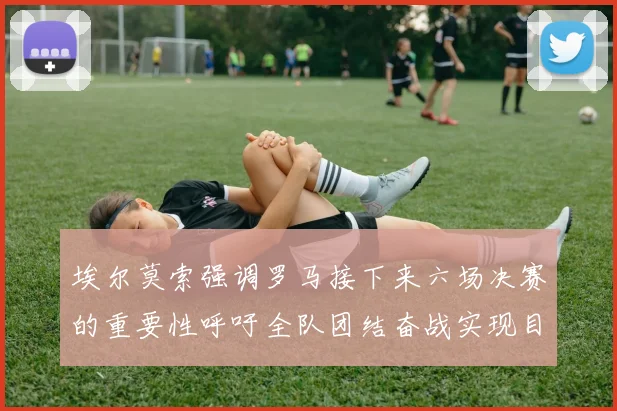 埃尔莫索强调罗马接下来六场决赛的重要性呼吁全队团结奋战实现目标