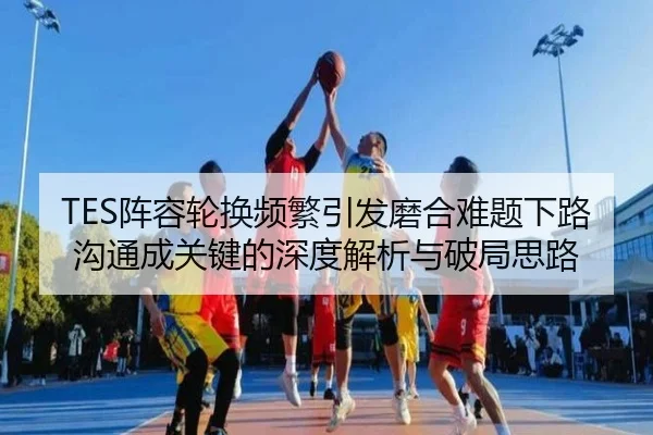 TES阵容轮换频繁引发磨合难题下路沟通成关键的深度解析与破局思路 - www.hth.comapp