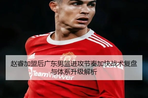 赵睿加盟后广东男篮进攻节奏加快战术复盘与体系升级解析 - www.hth.comapp